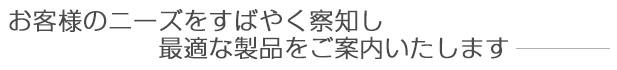 お客様のニーズをすばやく察知し最適な製品をご案内いたします