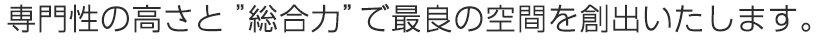 専門性の高さと総合力で最良の空間を創出いたします。