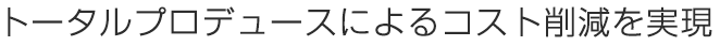 トータルプロデュースによるコスト削減を実現